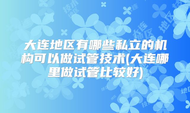 大连地区有哪些私立的机构可以做试管技术(大连哪里做试管比较好)