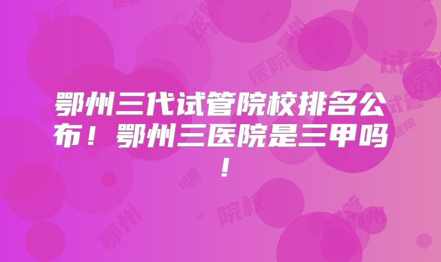 鄂州三代试管院校排名公布!鄂州三医院是三甲吗!