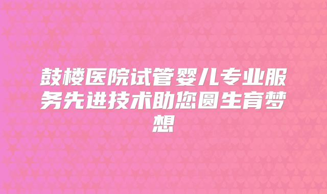 鼓楼医院试管婴儿专业服务先进技术助您圆生育梦想