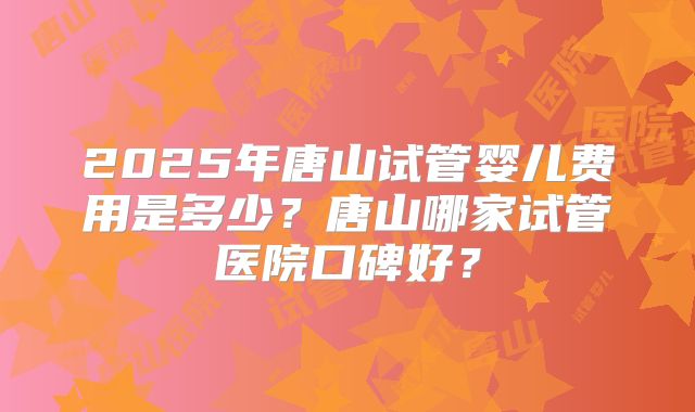 2025年唐山试管婴儿费用是多少？唐山哪家试管医院口碑好？