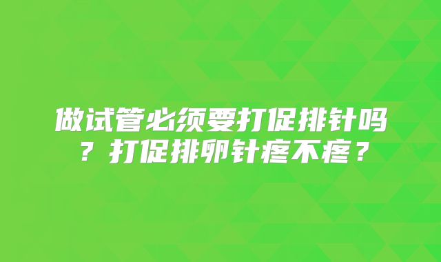 做试管必须要打促排针吗？打促排卵针疼不疼？