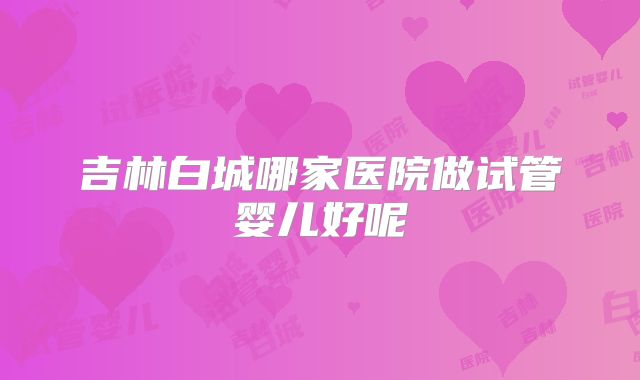 吉林白城哪家医院做试管婴儿好呢