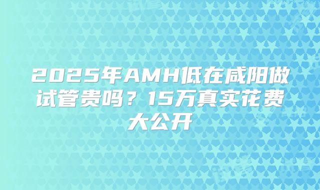 2025年AMH低在咸阳做试管贵吗?15万真实花费大公开