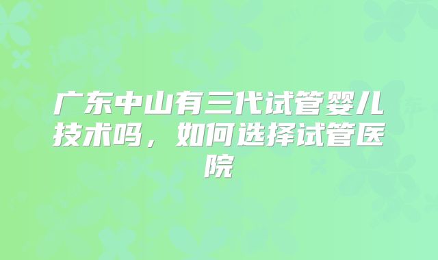 广东中山有三代试管婴儿技术吗，如何选择试管医院