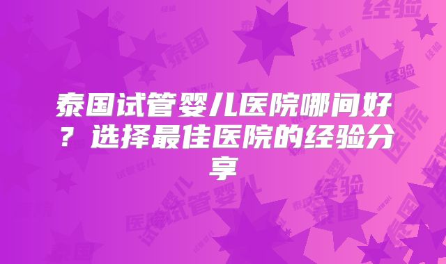 泰国试管婴儿医院哪间好？选择最佳医院的经验分享