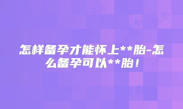 怎样备孕才能怀上**胎-怎么备孕可以**胎！