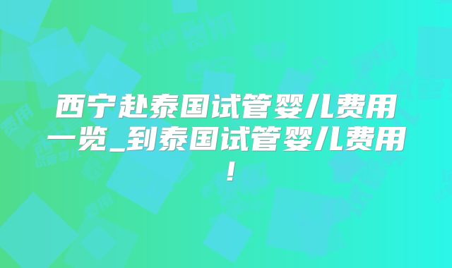 西宁赴泰国试管婴儿费用一览_到泰国试管婴儿费用！