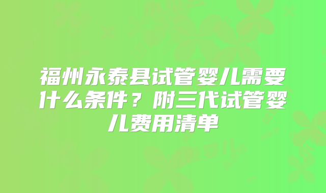 福州永泰县试管婴儿需要什么条件?附三代试管婴儿费用清单
