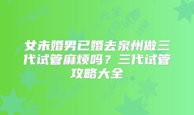 女未婚男已婚去泉州做三代试管麻烦吗？三代试管攻略大全