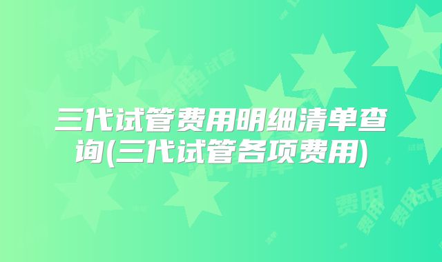 三代试管费用明细清单查询(三代试管各项费用)