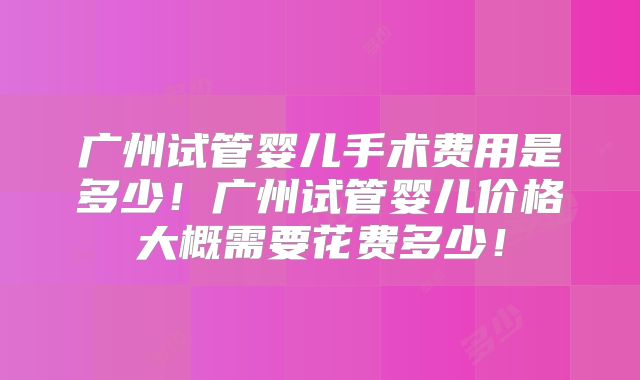 广州试管婴儿手术费用是多少！广州试管婴儿价格大概需要花费多少！
