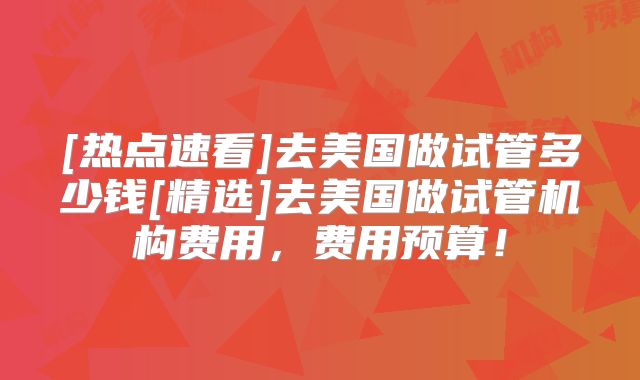 [热点速看]去美国做试管多少钱[精选]去美国做试管机构费用，费用预算！
