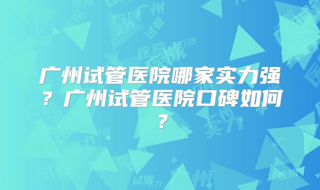 广州试管医院哪家实力强？广州试管医院口碑如何？