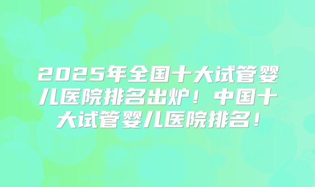2025年全国十大试管婴儿医院排名出炉！中国十大试管婴儿医院排名！