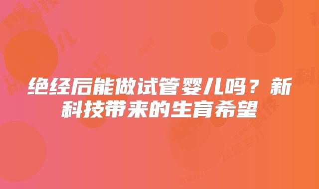 绝经后能做试管婴儿吗？新科技带来的生育希望