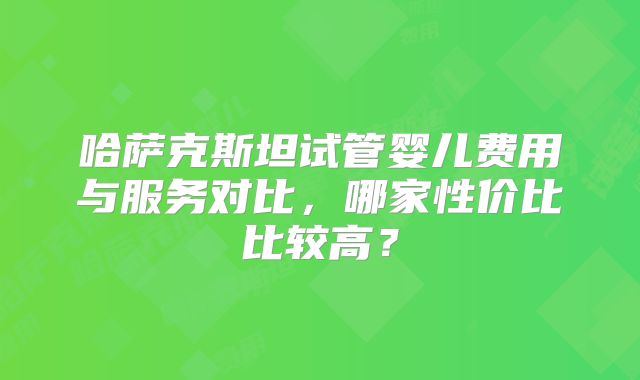 哈萨克斯坦试管婴儿费用与服务对比，哪家性价比比较高？