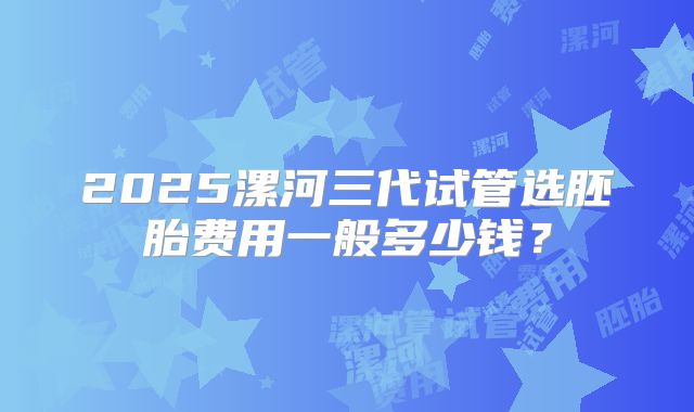 2025漯河三代试管选胚胎费用一般多少钱？
