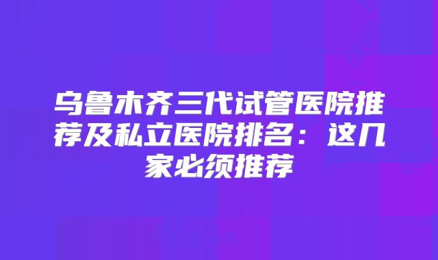 乌鲁木齐三代试管医院推荐及私立医院排名：这几家必须推荐