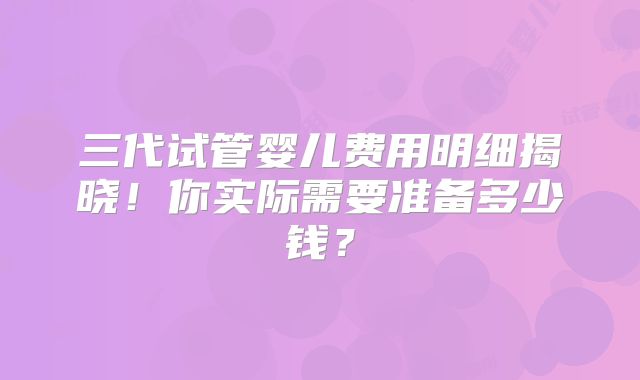 三代试管婴儿费用明细揭晓！你实际需要准备多少钱？
