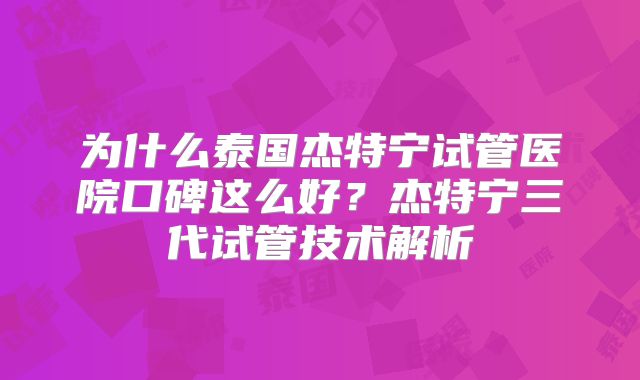 为什么泰国杰特宁试管医院口碑这么好?杰特宁三代试管技术解析