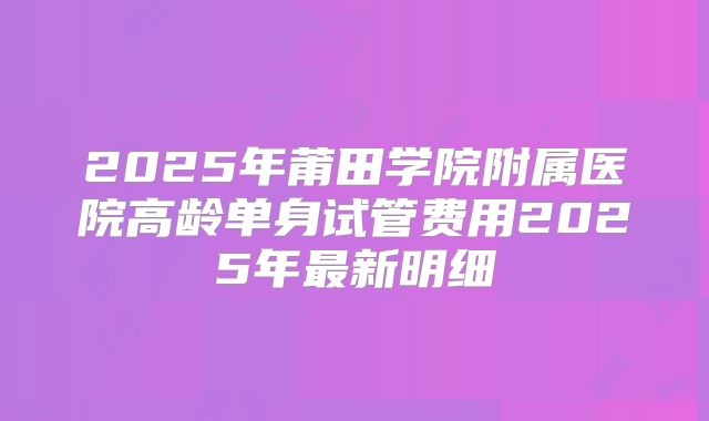 2025年莆田学院附属医院高龄单身试管费用2025年最新明细