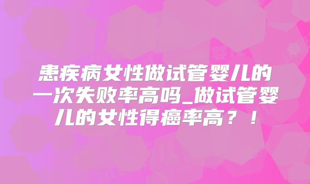 患疾病女性做试管婴儿的一次失败率高吗_做试管婴儿的女性得癌率高？！