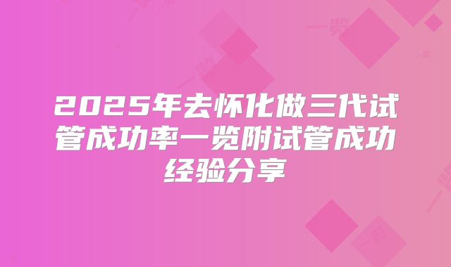 2025年去怀化做三代试管成功率一览附试管成功经验分享