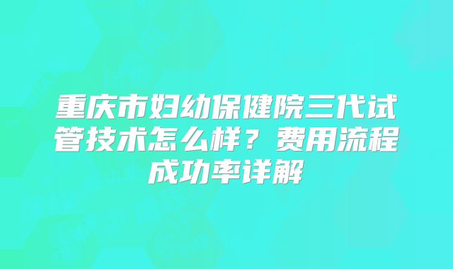 重庆市妇幼保健院三代试管技术怎么样？费用流程成功率详解