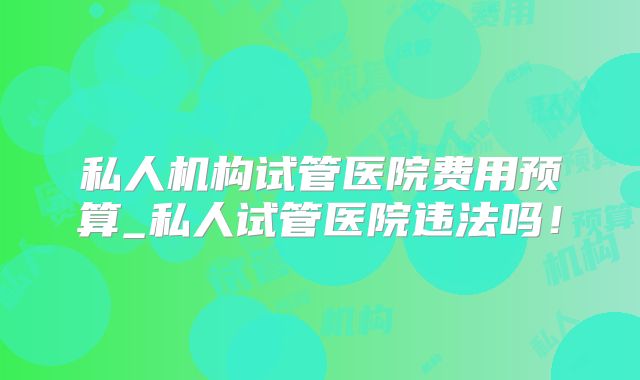 私人机构试管医院费用预算_私人试管医院违法吗！