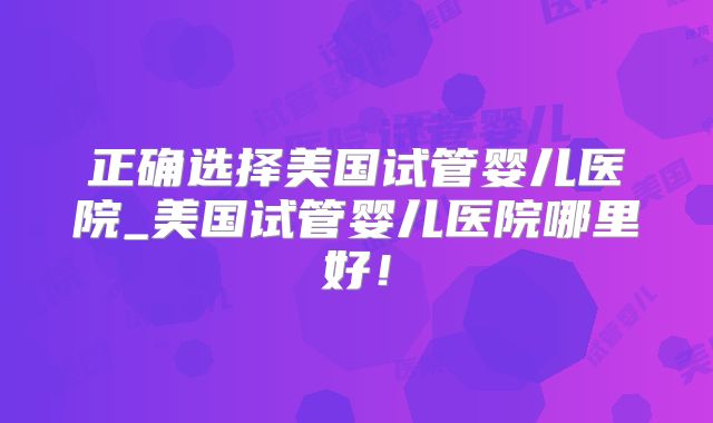 正确选择美国试管婴儿医院_美国试管婴儿医院哪里好！