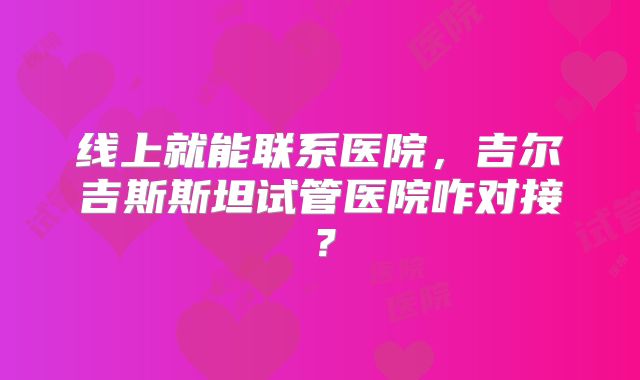 线上就能联系医院,吉尔吉斯斯坦试管医院咋对接?