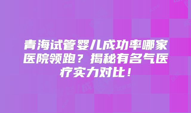 青海试管婴儿成功率哪家医院领跑？揭秘有名气医疗实力对比！