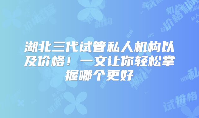 湖北三代试管私人机构以及价格！一文让你轻松掌握哪个更好