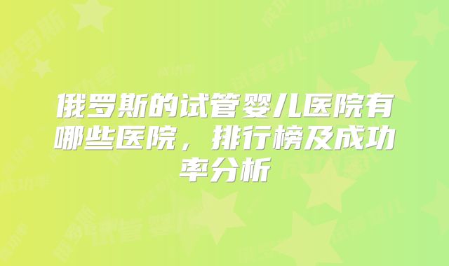 俄罗斯的试管婴儿医院有哪些医院，排行榜及成功率分析