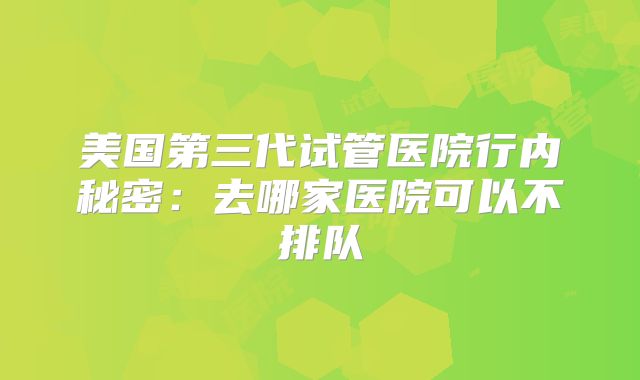 美国第三代试管医院行内秘密：去哪家医院可以不排队