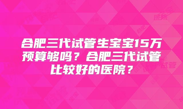 合肥三代试管生宝宝15万预算够吗？合肥三代试管比较好的医院？