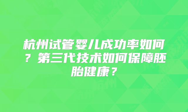 杭州试管婴儿成功率如何？第三代技术如何保障胚胎健康？