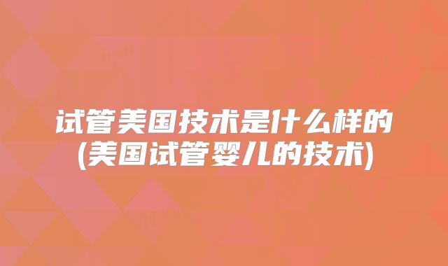 试管美国技术是什么样的(美国试管婴儿的技术)
