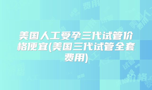 美国人工受孕三代试管价格便宜(美国三代试管全套费用)