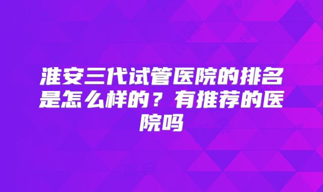 淮安三代试管医院的排名是怎么样的？有推荐的医院吗