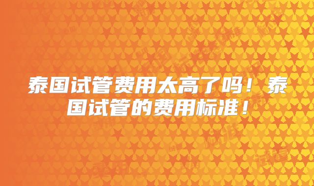 泰国试管费用太高了吗！泰国试管的费用标准！