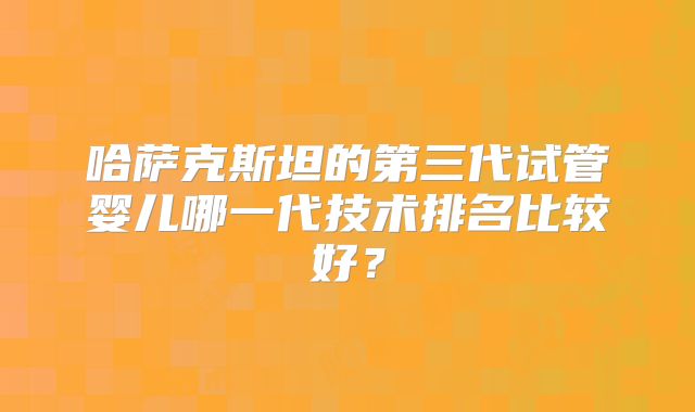 哈萨克斯坦的第三代试管婴儿哪一代技术排名比较好？