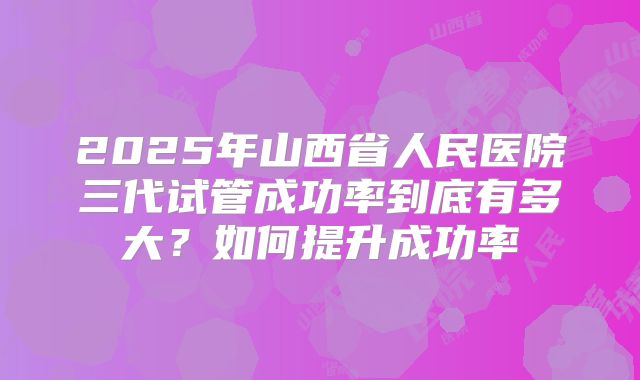 2025年山西省人民医院三代试管成功率到底有多大?如何提升成功率
