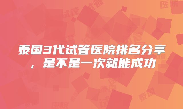 泰国3代试管医院排名分享,是不是一次就能成功