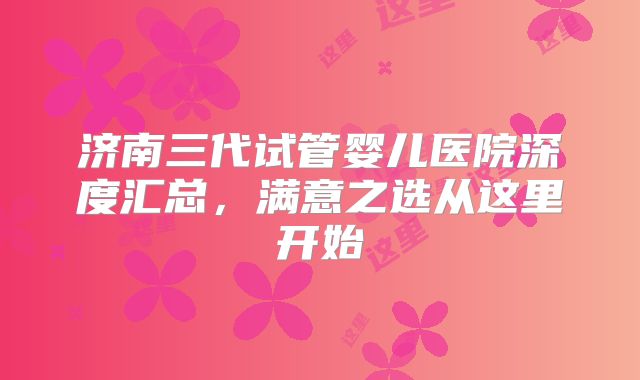 济南三代试管婴儿医院深度汇总，满意之选从这里开始