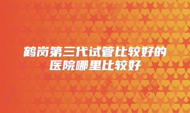 鹤岗第三代试管比较好的医院哪里比较好