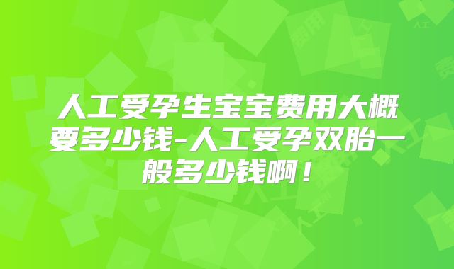 人工受孕生宝宝费用大概要多少钱-人工受孕双胎一般多少钱啊！