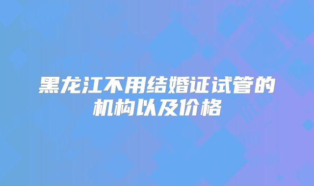 黑龙江不用结婚证试管的机构以及价格