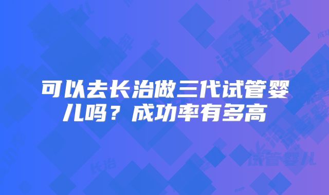 可以去长治做三代试管婴儿吗？成功率有多高