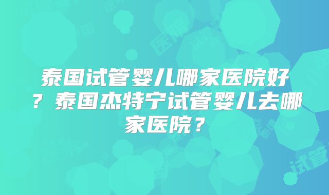 泰国试管婴儿哪家医院好？泰国杰特宁试管婴儿去哪家医院？